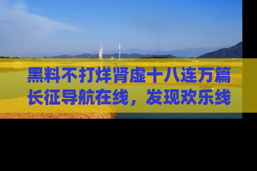 黑料不打烊肾虚十八连万篇长征导航在线，发现欢乐线路的最佳app推荐！