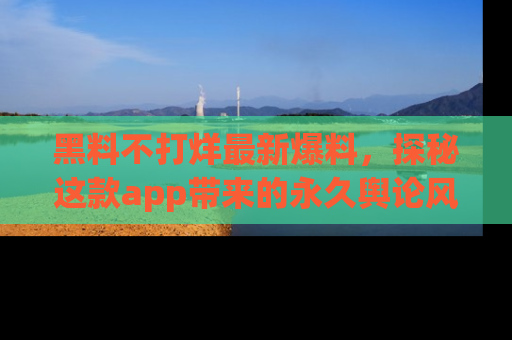 黑料不打烊最新爆料，探秘这款app带来的永久舆论风暴