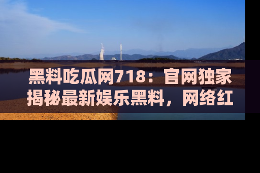 黑料吃瓜网718：官网独家揭秘最新娱乐黑料，网络红人齐聚一堂！