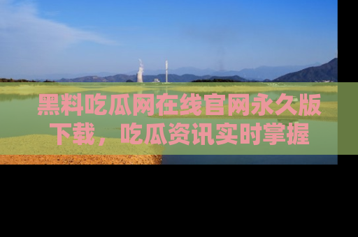 黑料吃瓜网在线官网永久版下载，吃瓜资讯实时掌握