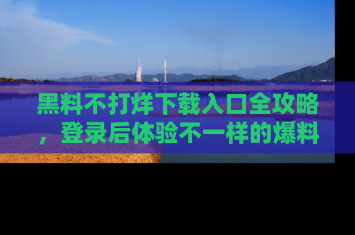 黑料不打烊下载入口全攻略，登录后体验不一样的爆料乐趣！