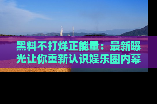 黑料不打烊正能量：最新曝光让你重新认识娱乐圈内幕！