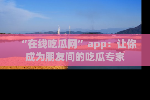 “在线吃瓜网”app：让你成为朋友间的吃瓜专家