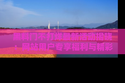 黑料门不打烊最新活动揭晓：网站用户专享福利与精彩内容抢先看