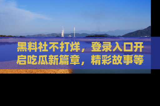 黑料社不打烊，登录入口开启吃瓜新篇章，精彩故事等你来发现！