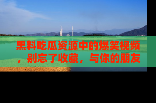 黑料吃瓜资源中的爆笑视频，别忘了收藏，与你的朋友一起分享乐趣！