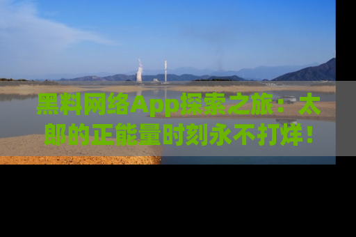 黑料网络App探索之旅：太郎的正能量时刻永不打烊！