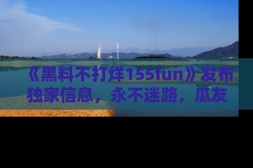 《黑料不打烊155fun》发布独家信息，永不迷路，瓜友们的最佳选择！