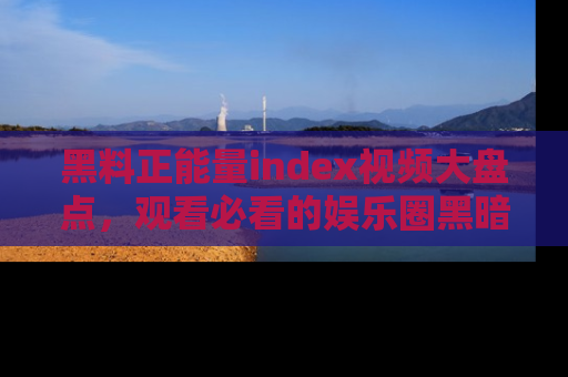 黑料正能量index视频大盘点，观看必看的娱乐圈黑暗与光明！