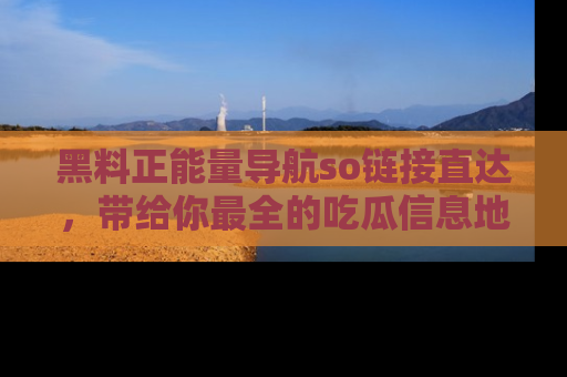 黑料正能量导航so链接直达，带给你最全的吃瓜信息地址，快来一起分享吧！