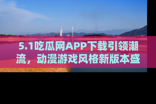5.1吃瓜网APP下载引领潮流，动漫游戏风格新版本盛情发布！