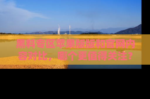 黑料专区苹果版版和官网内容对比，哪个更值得关注？