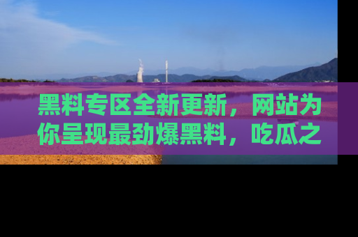 黑料专区全新更新，网站为你呈现最劲爆黑料，吃瓜之旅从这里开始！
