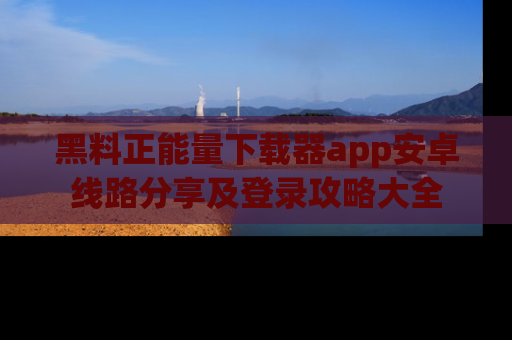 黑料正能量下载器app安卓线路分享及登录攻略大全