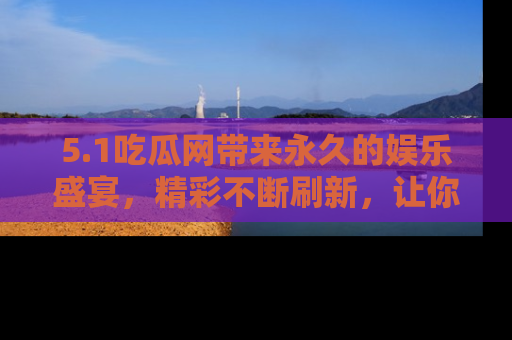5.1吃瓜网带来永久的娱乐盛宴，精彩不断刷新，让你乐在其中