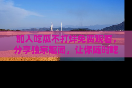 加入吃瓜不打烊免费观看，分享独家趣闻，让你随时吃瓜不停！