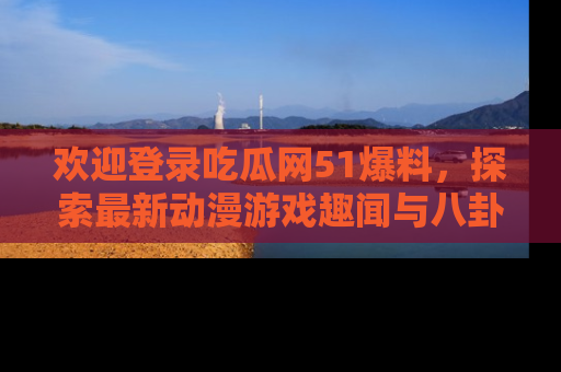 欢迎登录吃瓜网51爆料，探索最新动漫游戏趣闻与八卦！