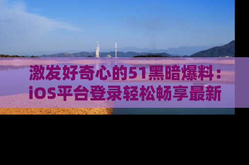 激发好奇心的51黑暗爆料：iOS平台登录轻松畅享最新八卦，刷新你的宠儿清单！