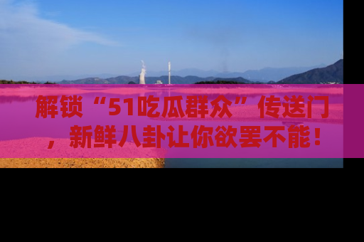 解锁“51吃瓜群众”传送门，新鲜八卦让你欲罢不能！