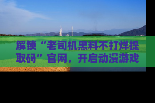 解锁“老司机黑料不打烊提取码”官网，开启动漫游戏的新次元之旅！