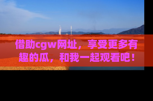 借助cgw网址，享受更多有趣的瓜，和我一起观看吧！