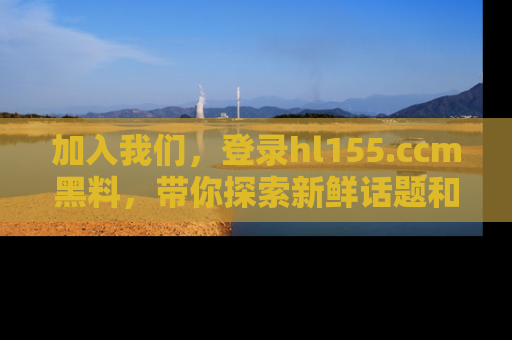 加入我们，登录hl155.ccm黑料，带你探索新鲜话题和黑料趣事！