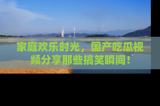 家庭欢乐时光，国产吃瓜视频分享那些搞笑瞬间！