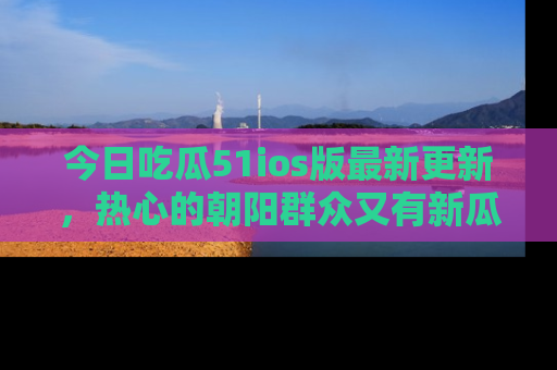 今日吃瓜51ios版最新更新，热心的朝阳群众又有新瓜要分享啦！