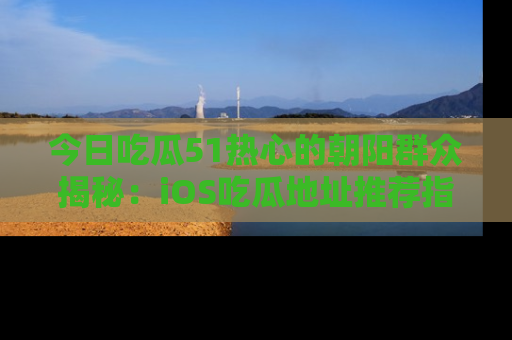 今日吃瓜51热心的朝阳群众揭秘：iOS吃瓜地址推荐指南！