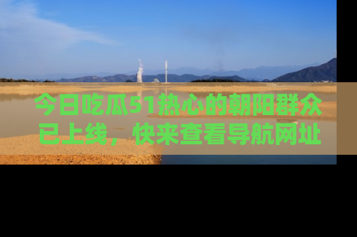 今日吃瓜51热心的朝阳群众已上线，快来查看导航网址，获取最新吃瓜资讯！