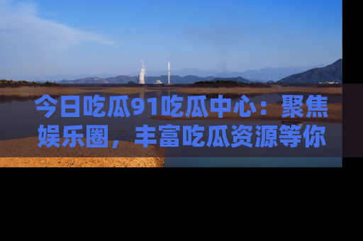 今日吃瓜91吃瓜中心：聚焦娱乐圈，丰富吃瓜资源等你解锁