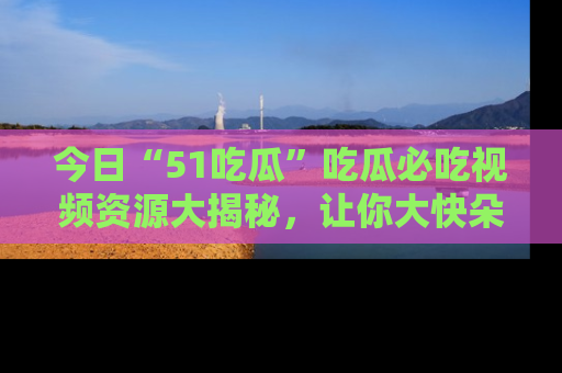 今日“51吃瓜”吃瓜必吃视频资源大揭秘，让你大快朵颐不停口！