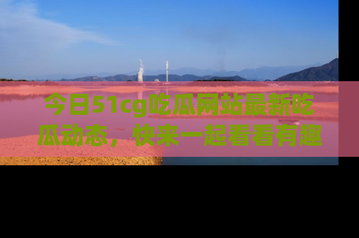 今日51cg吃瓜网站最新吃瓜动态，快来一起看看有趣的事情！