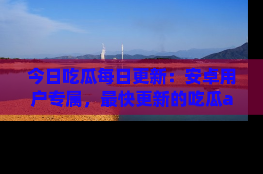 今日吃瓜每日更新：安卓用户专属，最快更新的吃瓜app值得拥有。