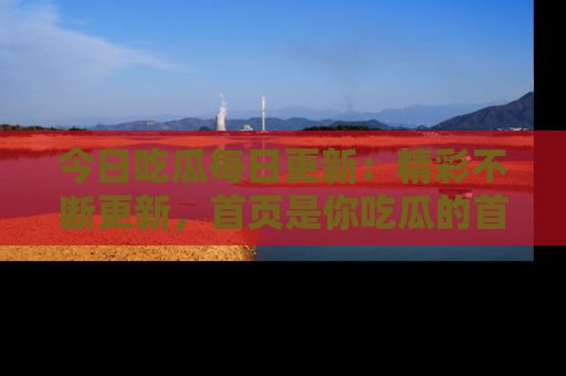 今日吃瓜每日更新：精彩不断更新，首页是你吃瓜的首选！