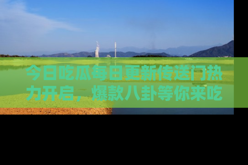 今日吃瓜每日更新传送门热力开启，爆款八卦等你来吃瓜