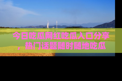 今日吃瓜网红吃瓜入口分享，热门话题随时随地吃瓜
