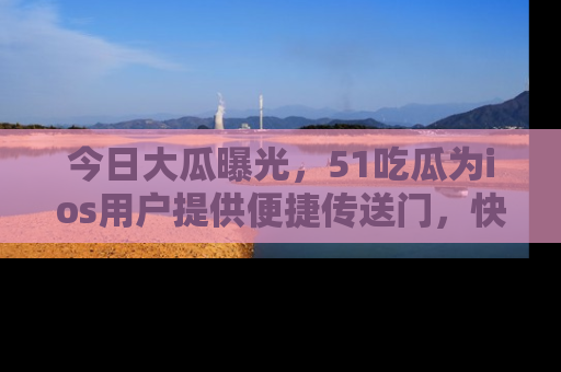 今日大瓜曝光，51吃瓜为ios用户提供便捷传送门，快来围观。