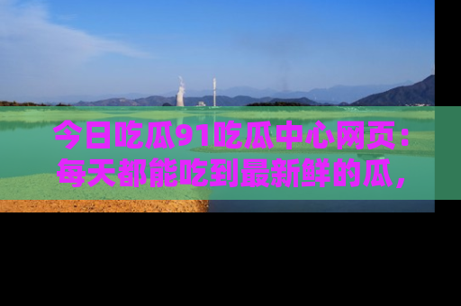 今日吃瓜91吃瓜中心网页：每天都能吃到最新鲜的瓜，八卦互动精彩无限！