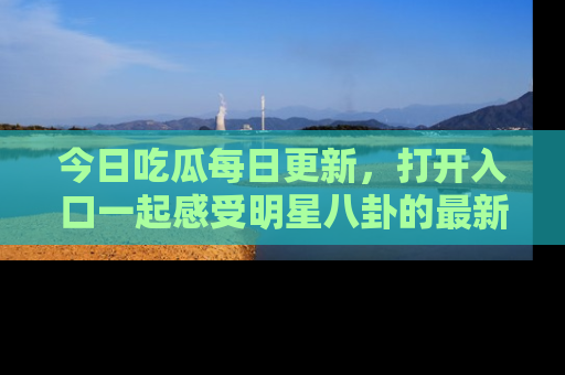 今日吃瓜每日更新，打开入口一起感受明星八卦的最新动态，别说我没告诉你哦！
