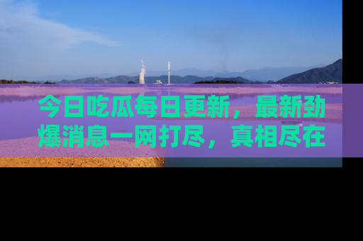 今日吃瓜每日更新，最新劲爆消息一网打尽，真相尽在其中！
