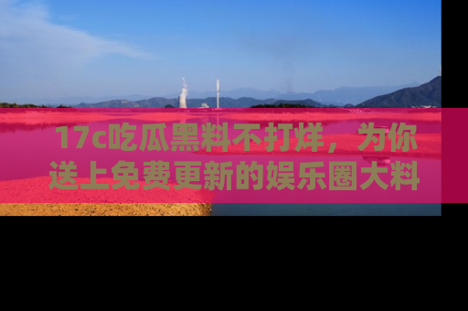 17c吃瓜黑料不打烊，为你送上免费更新的娱乐圈大料！