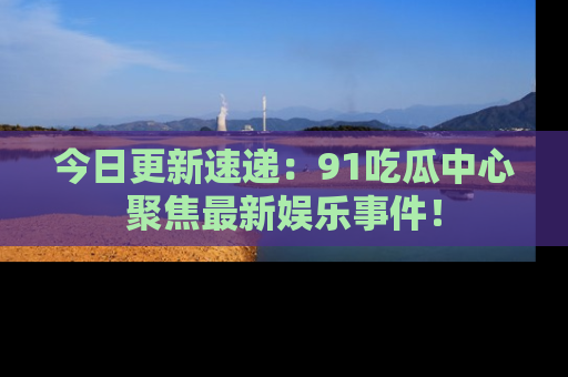 今日更新速递：91吃瓜中心聚焦最新娱乐事件！