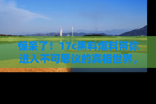 惊呆了！17c黑料爆料带你进入不可思议的真相世界，赶快看链接！
