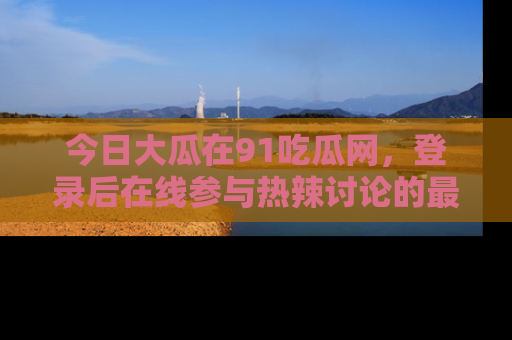 今日大瓜在91吃瓜网，登录后在线参与热辣讨论的最佳去处！