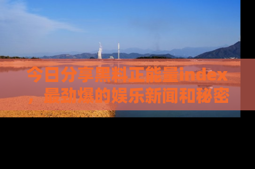 今日分享黑料正能量index，最劲爆的娱乐新闻和秘密等你来发现！