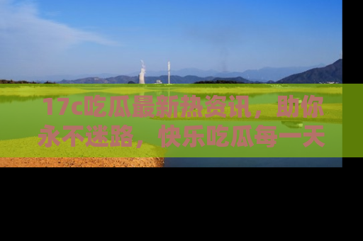 17c吃瓜最新热资讯，助你永不迷路，快乐吃瓜每一天！