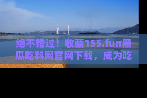 绝不错过！收藏155.fun黑瓜吃料网官网下载，成为吃瓜达人！