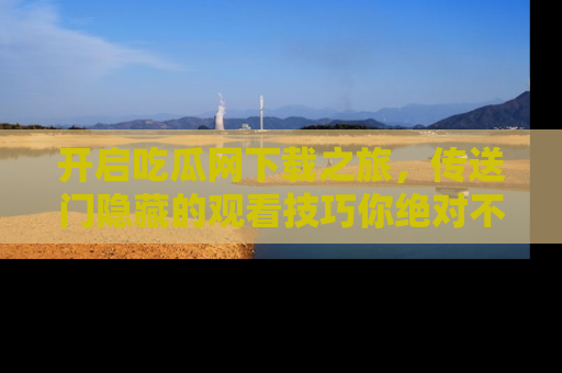 开启吃瓜网下载之旅，传送门隐藏的观看技巧你绝对不能错过！