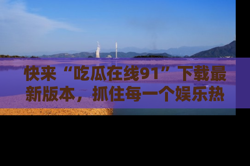 快来“吃瓜在线91”下载最新版本，抓住每一个娱乐热点的精彩瞬间！